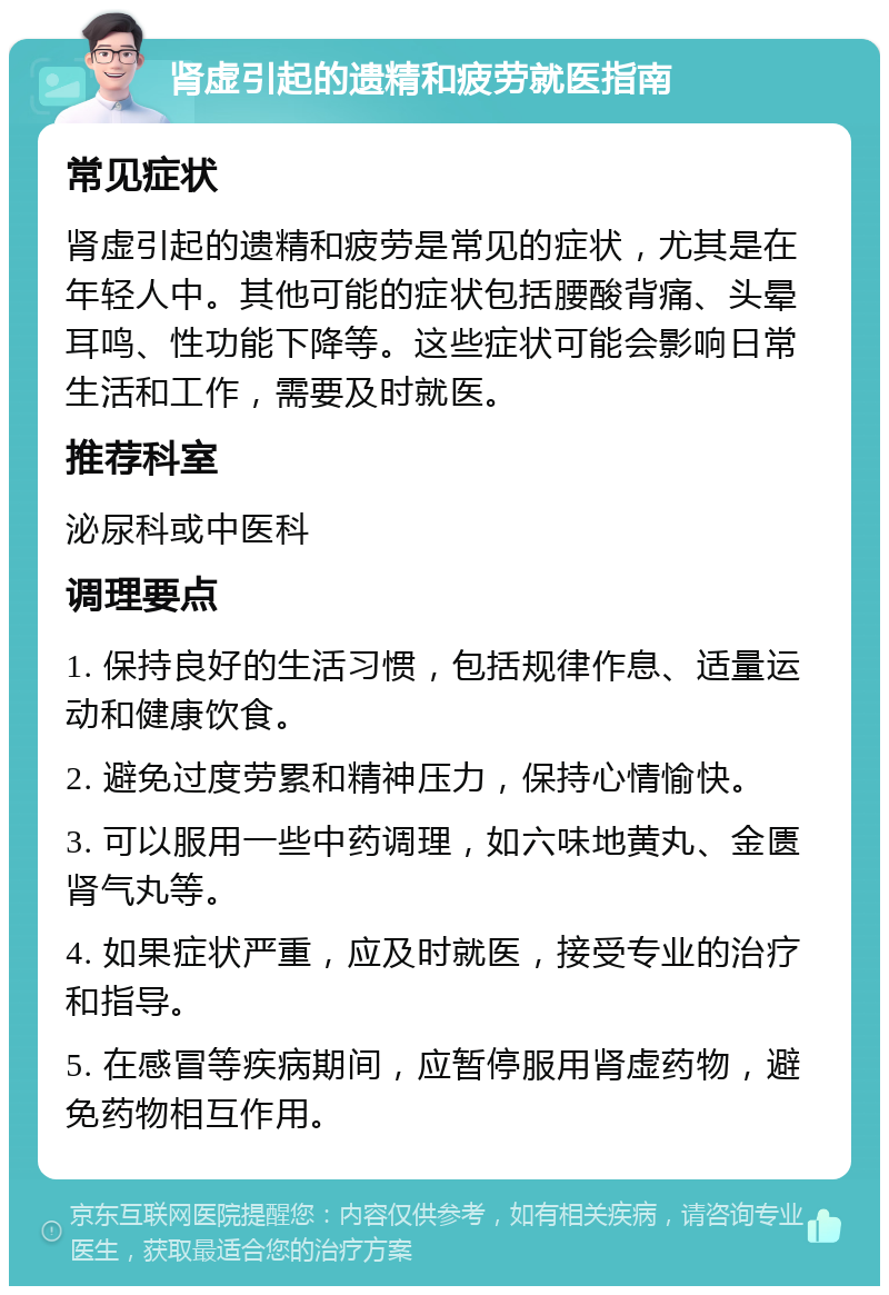 肾虚引起的遗精和疲劳就医指南 常见症状 肾虚引起的遗精和疲劳是常见的症状，尤其是在年轻人中。其他可能的症状包括腰酸背痛、头晕耳鸣、性功能下降等。这些症状可能会影响日常生活和工作，需要及时就医。 推荐科室 泌尿科或中医科 调理要点 1. 保持良好的生活习惯，包括规律作息、适量运动和健康饮食。 2. 避免过度劳累和精神压力，保持心情愉快。 3. 可以服用一些中药调理，如六味地黄丸、金匮肾气丸等。 4. 如果症状严重，应及时就医，接受专业的治疗和指导。 5. 在感冒等疾病期间，应暂停服用肾虚药物，避免药物相互作用。