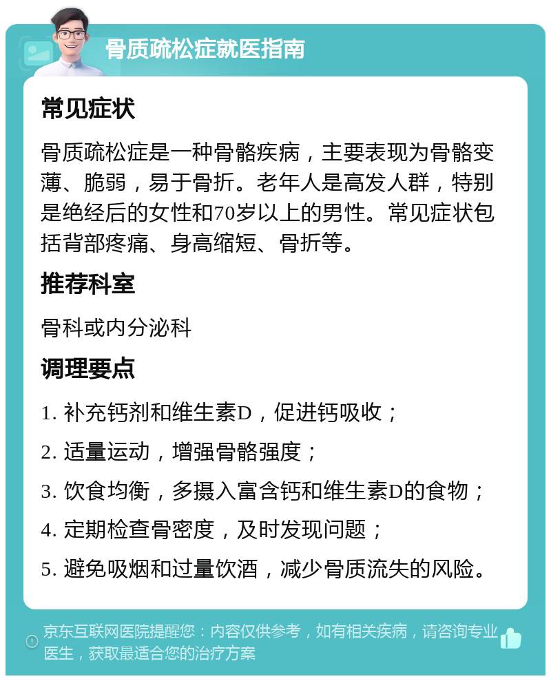 骨质疏松症就医指南 常见症状 骨质疏松症是一种骨骼疾病，主要表现为骨骼变薄、脆弱，易于骨折。老年人是高发人群，特别是绝经后的女性和70岁以上的男性。常见症状包括背部疼痛、身高缩短、骨折等。 推荐科室 骨科或内分泌科 调理要点 1. 补充钙剂和维生素D，促进钙吸收； 2. 适量运动，增强骨骼强度； 3. 饮食均衡，多摄入富含钙和维生素D的食物； 4. 定期检查骨密度，及时发现问题； 5. 避免吸烟和过量饮酒，减少骨质流失的风险。