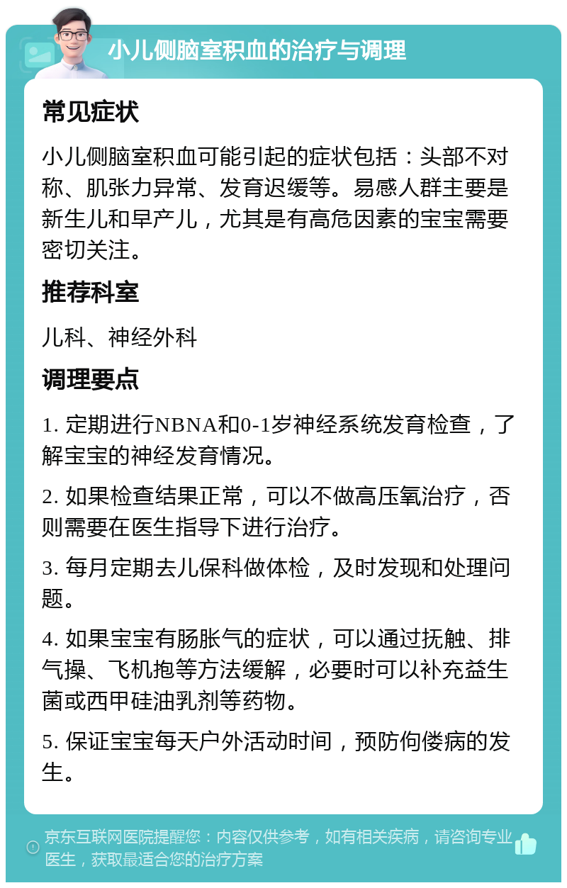 小儿侧脑室积血的治疗与调理 常见症状 小儿侧脑室积血可能引起的症状包括：头部不对称、肌张力异常、发育迟缓等。易感人群主要是新生儿和早产儿，尤其是有高危因素的宝宝需要密切关注。 推荐科室 儿科、神经外科 调理要点 1. 定期进行NBNA和0-1岁神经系统发育检查，了解宝宝的神经发育情况。 2. 如果检查结果正常，可以不做高压氧治疗，否则需要在医生指导下进行治疗。 3. 每月定期去儿保科做体检，及时发现和处理问题。 4. 如果宝宝有肠胀气的症状，可以通过抚触、排气操、飞机抱等方法缓解，必要时可以补充益生菌或西甲硅油乳剂等药物。 5. 保证宝宝每天户外活动时间，预防佝偻病的发生。