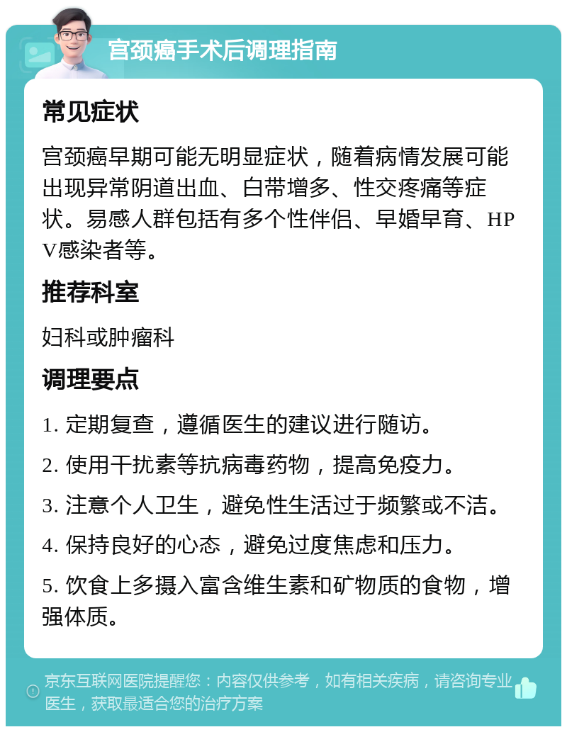 宫颈癌手术后调理指南 常见症状 宫颈癌早期可能无明显症状，随着病情发展可能出现异常阴道出血、白带增多、性交疼痛等症状。易感人群包括有多个性伴侣、早婚早育、HPV感染者等。 推荐科室 妇科或肿瘤科 调理要点 1. 定期复查，遵循医生的建议进行随访。 2. 使用干扰素等抗病毒药物，提高免疫力。 3. 注意个人卫生，避免性生活过于频繁或不洁。 4. 保持良好的心态，避免过度焦虑和压力。 5. 饮食上多摄入富含维生素和矿物质的食物，增强体质。