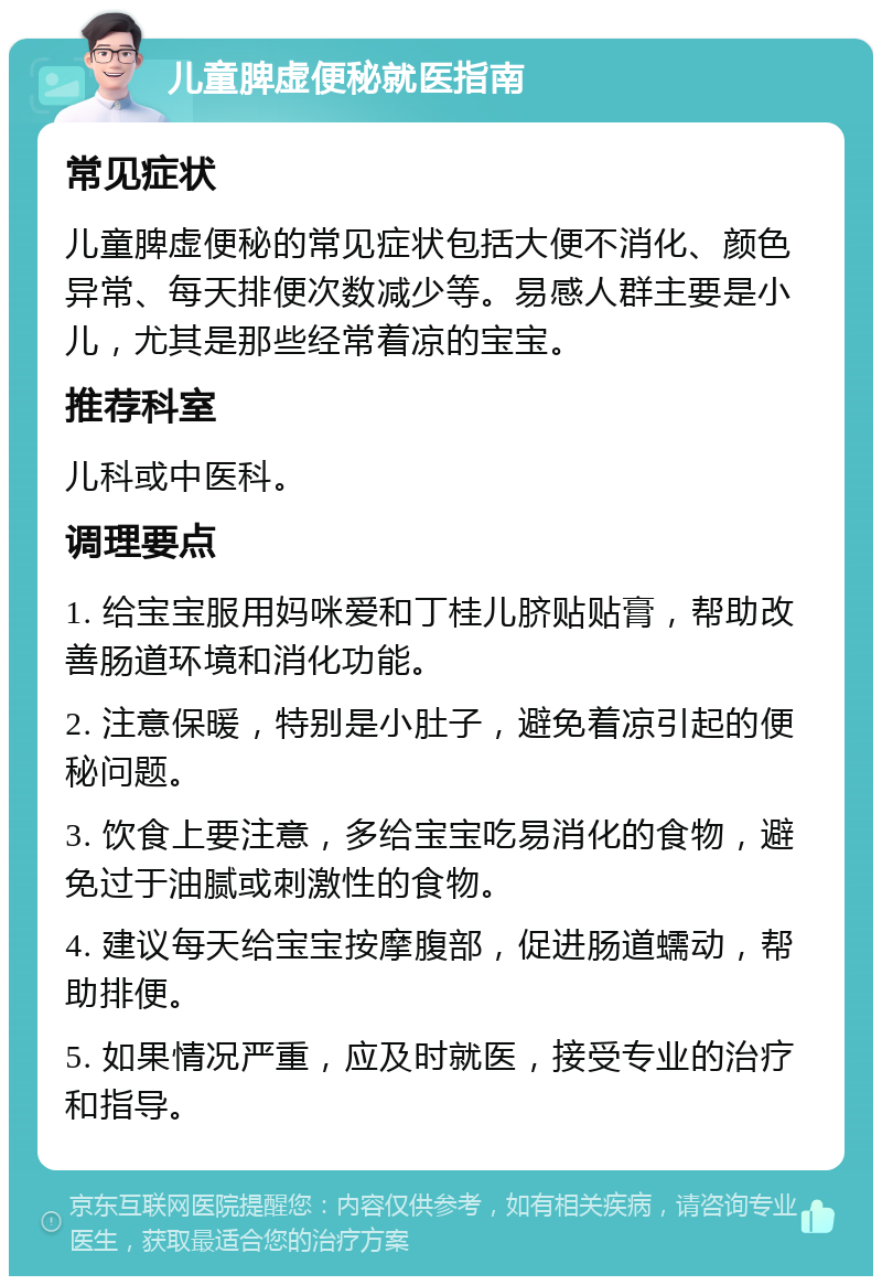 儿童脾虚便秘就医指南 常见症状 儿童脾虚便秘的常见症状包括大便不消化、颜色异常、每天排便次数减少等。易感人群主要是小儿，尤其是那些经常着凉的宝宝。 推荐科室 儿科或中医科。 调理要点 1. 给宝宝服用妈咪爱和丁桂儿脐贴贴膏，帮助改善肠道环境和消化功能。 2. 注意保暖，特别是小肚子，避免着凉引起的便秘问题。 3. 饮食上要注意，多给宝宝吃易消化的食物，避免过于油腻或刺激性的食物。 4. 建议每天给宝宝按摩腹部，促进肠道蠕动，帮助排便。 5. 如果情况严重，应及时就医，接受专业的治疗和指导。