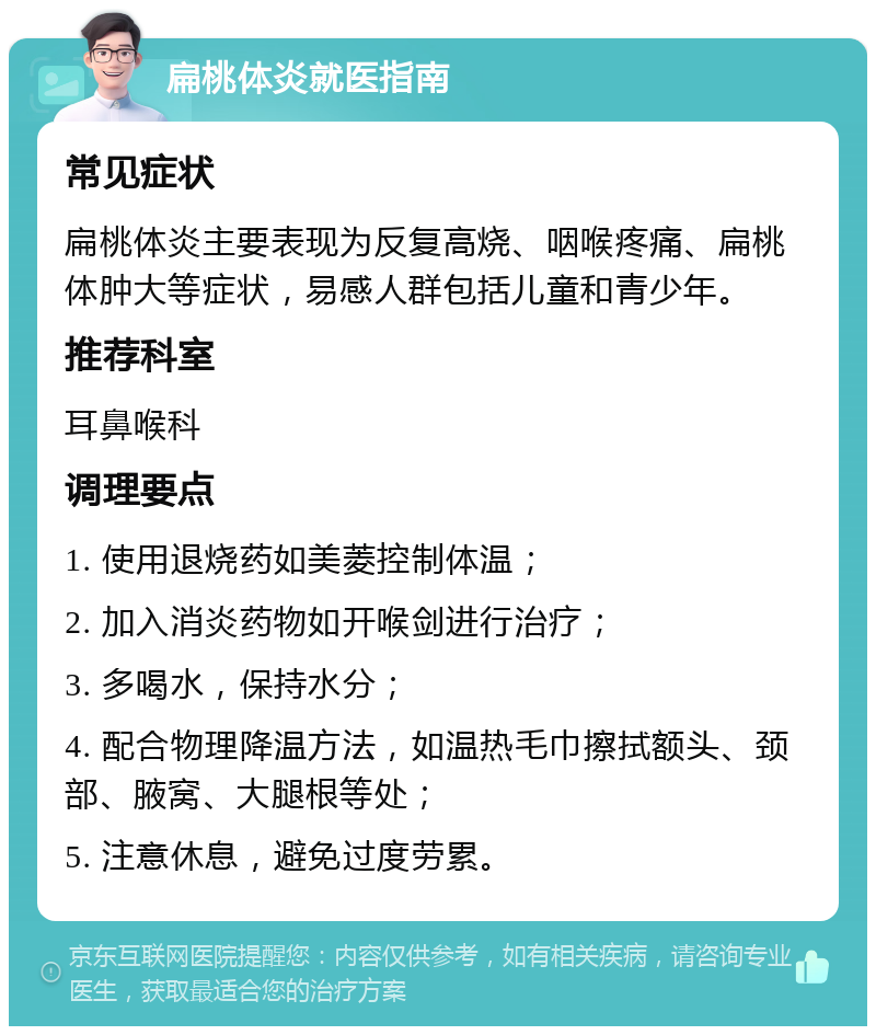 扁桃体炎就医指南 常见症状 扁桃体炎主要表现为反复高烧、咽喉疼痛、扁桃体肿大等症状，易感人群包括儿童和青少年。 推荐科室 耳鼻喉科 调理要点 1. 使用退烧药如美菱控制体温； 2. 加入消炎药物如开喉剑进行治疗； 3. 多喝水，保持水分； 4. 配合物理降温方法，如温热毛巾擦拭额头、颈部、腋窝、大腿根等处； 5. 注意休息，避免过度劳累。