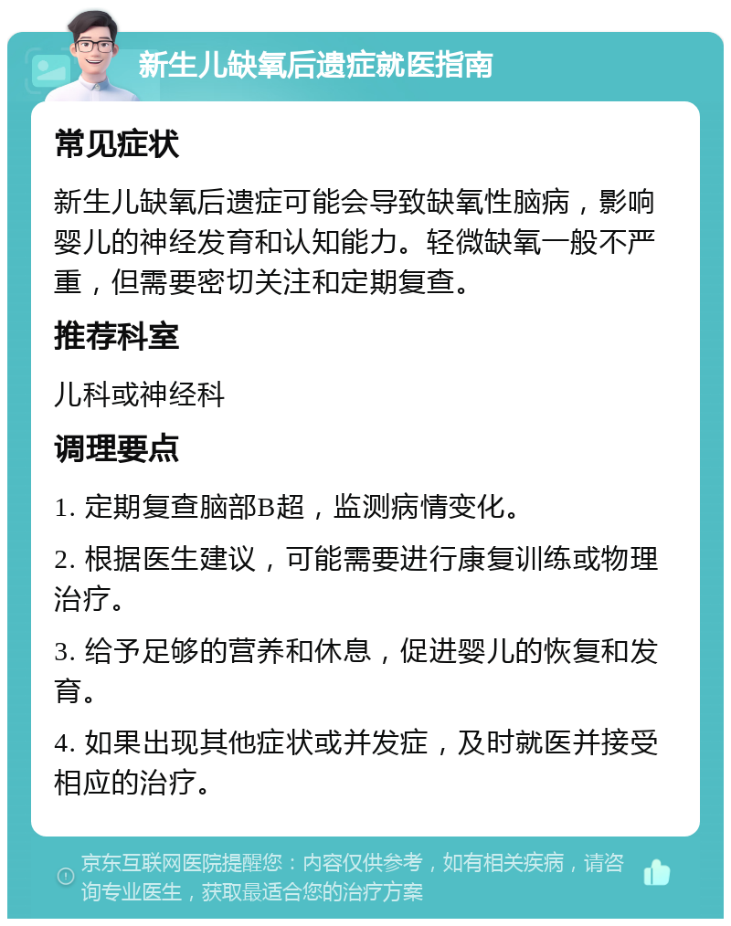 新生儿缺氧后遗症就医指南 常见症状 新生儿缺氧后遗症可能会导致缺氧性脑病，影响婴儿的神经发育和认知能力。轻微缺氧一般不严重，但需要密切关注和定期复查。 推荐科室 儿科或神经科 调理要点 1. 定期复查脑部B超，监测病情变化。 2. 根据医生建议，可能需要进行康复训练或物理治疗。 3. 给予足够的营养和休息，促进婴儿的恢复和发育。 4. 如果出现其他症状或并发症，及时就医并接受相应的治疗。