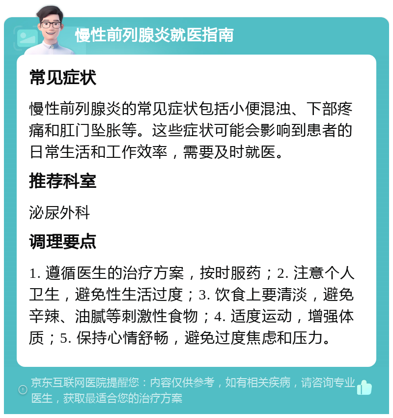 慢性前列腺炎就医指南 常见症状 慢性前列腺炎的常见症状包括小便混浊、下部疼痛和肛门坠胀等。这些症状可能会影响到患者的日常生活和工作效率，需要及时就医。 推荐科室 泌尿外科 调理要点 1. 遵循医生的治疗方案，按时服药；2. 注意个人卫生，避免性生活过度；3. 饮食上要清淡，避免辛辣、油腻等刺激性食物；4. 适度运动，增强体质；5. 保持心情舒畅，避免过度焦虑和压力。