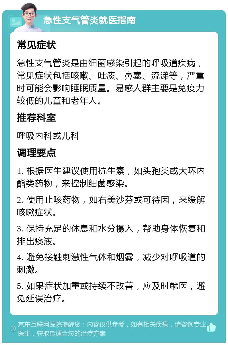 急性支气管炎就医指南 常见症状 急性支气管炎是由细菌感染引起的呼吸道疾病，常见症状包括咳嗽、吐痰、鼻塞、流涕等，严重时可能会影响睡眠质量。易感人群主要是免疫力较低的儿童和老年人。 推荐科室 呼吸内科或儿科 调理要点 1. 根据医生建议使用抗生素，如头孢类或大环内酯类药物，来控制细菌感染。 2. 使用止咳药物，如右美沙芬或可待因，来缓解咳嗽症状。 3. 保持充足的休息和水分摄入，帮助身体恢复和排出痰液。 4. 避免接触刺激性气体和烟雾，减少对呼吸道的刺激。 5. 如果症状加重或持续不改善，应及时就医，避免延误治疗。