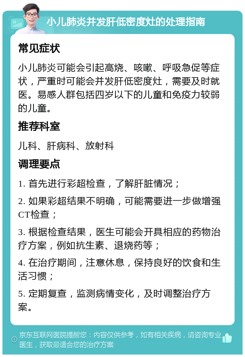 小儿肺炎并发肝低密度灶的处理指南 常见症状 小儿肺炎可能会引起高烧、咳嗽、呼吸急促等症状，严重时可能会并发肝低密度灶，需要及时就医。易感人群包括四岁以下的儿童和免疫力较弱的儿童。 推荐科室 儿科、肝病科、放射科 调理要点 1. 首先进行彩超检查，了解肝脏情况； 2. 如果彩超结果不明确，可能需要进一步做增强CT检查； 3. 根据检查结果，医生可能会开具相应的药物治疗方案，例如抗生素、退烧药等； 4. 在治疗期间，注意休息，保持良好的饮食和生活习惯； 5. 定期复查，监测病情变化，及时调整治疗方案。