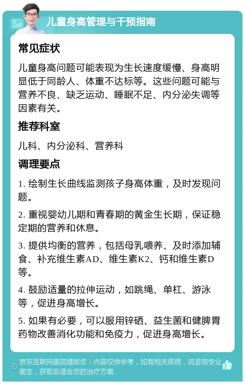 儿童身高管理与干预指南 常见症状 儿童身高问题可能表现为生长速度缓慢、身高明显低于同龄人、体重不达标等。这些问题可能与营养不良、缺乏运动、睡眠不足、内分泌失调等因素有关。 推荐科室 儿科、内分泌科、营养科 调理要点 1. 绘制生长曲线监测孩子身高体重，及时发现问题。 2. 重视婴幼儿期和青春期的黄金生长期，保证稳定期的营养和休息。 3. 提供均衡的营养，包括母乳喂养、及时添加辅食、补充维生素AD、维生素K2、钙和维生素D等。 4. 鼓励适量的拉伸运动，如跳绳、单杠、游泳等，促进身高增长。 5. 如果有必要，可以服用锌硒、益生菌和健脾胃药物改善消化功能和免疫力，促进身高增长。