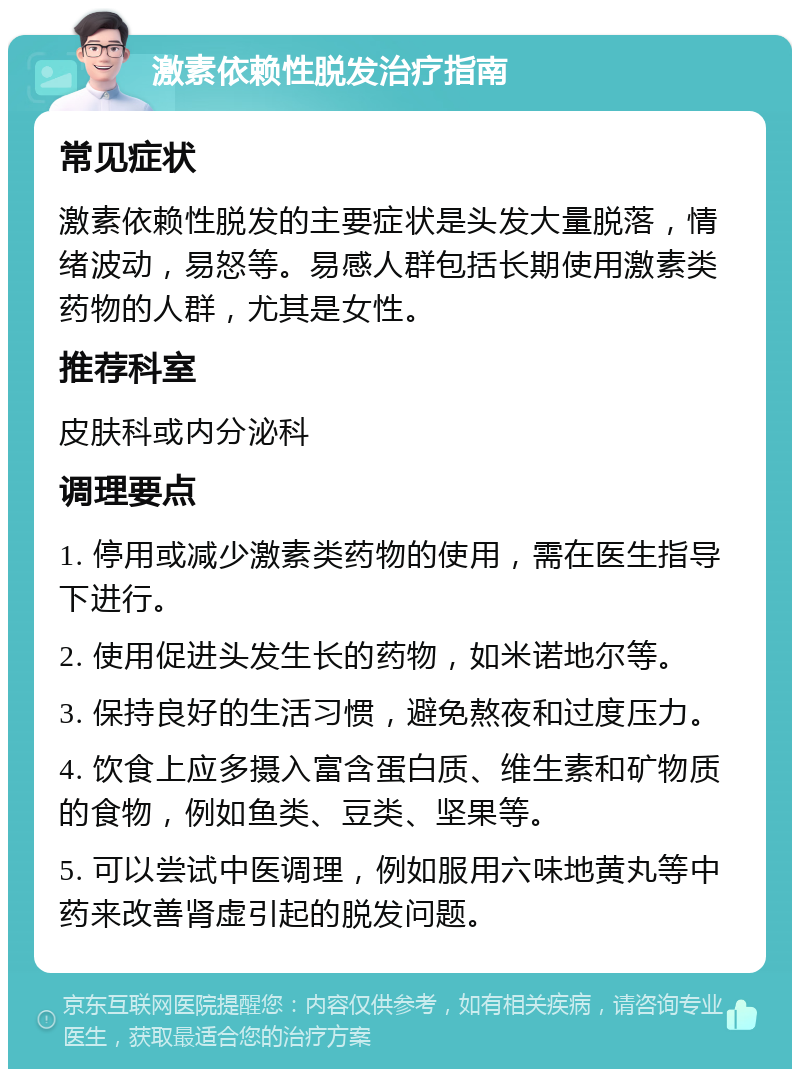 激素依赖性脱发治疗指南 常见症状 激素依赖性脱发的主要症状是头发大量脱落，情绪波动，易怒等。易感人群包括长期使用激素类药物的人群，尤其是女性。 推荐科室 皮肤科或内分泌科 调理要点 1. 停用或减少激素类药物的使用，需在医生指导下进行。 2. 使用促进头发生长的药物，如米诺地尔等。 3. 保持良好的生活习惯，避免熬夜和过度压力。 4. 饮食上应多摄入富含蛋白质、维生素和矿物质的食物，例如鱼类、豆类、坚果等。 5. 可以尝试中医调理，例如服用六味地黄丸等中药来改善肾虚引起的脱发问题。