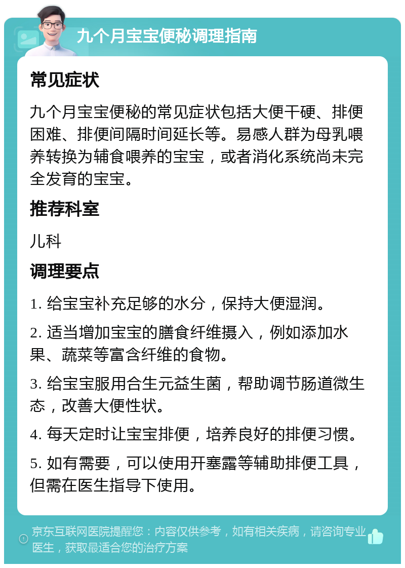 九个月宝宝便秘调理指南 常见症状 九个月宝宝便秘的常见症状包括大便干硬、排便困难、排便间隔时间延长等。易感人群为母乳喂养转换为辅食喂养的宝宝，或者消化系统尚未完全发育的宝宝。 推荐科室 儿科 调理要点 1. 给宝宝补充足够的水分，保持大便湿润。 2. 适当增加宝宝的膳食纤维摄入，例如添加水果、蔬菜等富含纤维的食物。 3. 给宝宝服用合生元益生菌，帮助调节肠道微生态，改善大便性状。 4. 每天定时让宝宝排便，培养良好的排便习惯。 5. 如有需要，可以使用开塞露等辅助排便工具，但需在医生指导下使用。