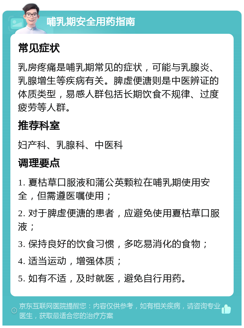 哺乳期安全用药指南 常见症状 乳房疼痛是哺乳期常见的症状，可能与乳腺炎、乳腺增生等疾病有关。脾虚便溏则是中医辨证的体质类型，易感人群包括长期饮食不规律、过度疲劳等人群。 推荐科室 妇产科、乳腺科、中医科 调理要点 1. 夏枯草口服液和蒲公英颗粒在哺乳期使用安全，但需遵医嘱使用； 2. 对于脾虚便溏的患者，应避免使用夏枯草口服液； 3. 保持良好的饮食习惯，多吃易消化的食物； 4. 适当运动，增强体质； 5. 如有不适，及时就医，避免自行用药。