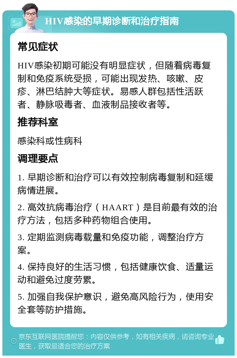 HIV感染的早期诊断和治疗指南 常见症状 HIV感染初期可能没有明显症状，但随着病毒复制和免疫系统受损，可能出现发热、咳嗽、皮疹、淋巴结肿大等症状。易感人群包括性活跃者、静脉吸毒者、血液制品接收者等。 推荐科室 感染科或性病科 调理要点 1. 早期诊断和治疗可以有效控制病毒复制和延缓病情进展。 2. 高效抗病毒治疗（HAART）是目前最有效的治疗方法，包括多种药物组合使用。 3. 定期监测病毒载量和免疫功能，调整治疗方案。 4. 保持良好的生活习惯，包括健康饮食、适量运动和避免过度劳累。 5. 加强自我保护意识，避免高风险行为，使用安全套等防护措施。