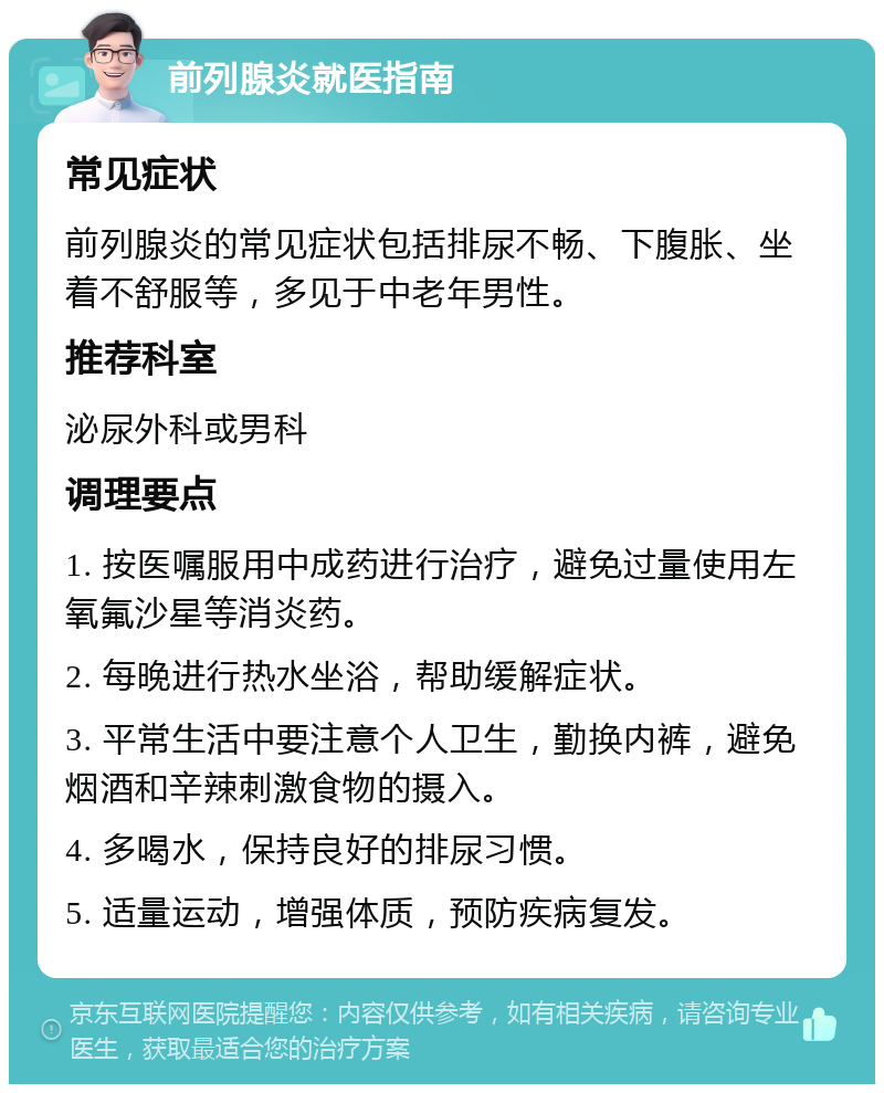 前列腺炎就医指南 常见症状 前列腺炎的常见症状包括排尿不畅、下腹胀、坐着不舒服等，多见于中老年男性。 推荐科室 泌尿外科或男科 调理要点 1. 按医嘱服用中成药进行治疗，避免过量使用左氧氟沙星等消炎药。 2. 每晚进行热水坐浴，帮助缓解症状。 3. 平常生活中要注意个人卫生，勤换内裤，避免烟酒和辛辣刺激食物的摄入。 4. 多喝水，保持良好的排尿习惯。 5. 适量运动，增强体质，预防疾病复发。