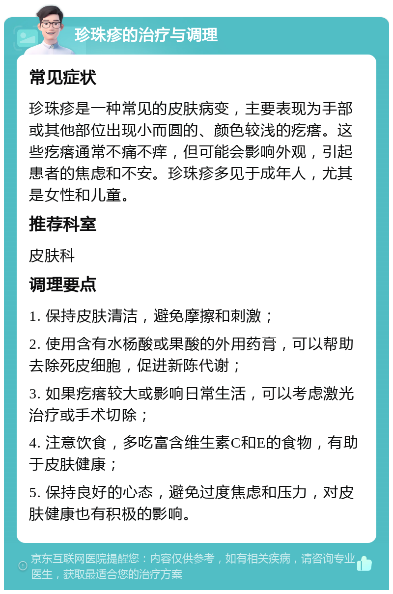 珍珠疹的治疗与调理 常见症状 珍珠疹是一种常见的皮肤病变，主要表现为手部或其他部位出现小而圆的、颜色较浅的疙瘩。这些疙瘩通常不痛不痒，但可能会影响外观，引起患者的焦虑和不安。珍珠疹多见于成年人，尤其是女性和儿童。 推荐科室 皮肤科 调理要点 1. 保持皮肤清洁，避免摩擦和刺激； 2. 使用含有水杨酸或果酸的外用药膏，可以帮助去除死皮细胞，促进新陈代谢； 3. 如果疙瘩较大或影响日常生活，可以考虑激光治疗或手术切除； 4. 注意饮食，多吃富含维生素C和E的食物，有助于皮肤健康； 5. 保持良好的心态，避免过度焦虑和压力，对皮肤健康也有积极的影响。