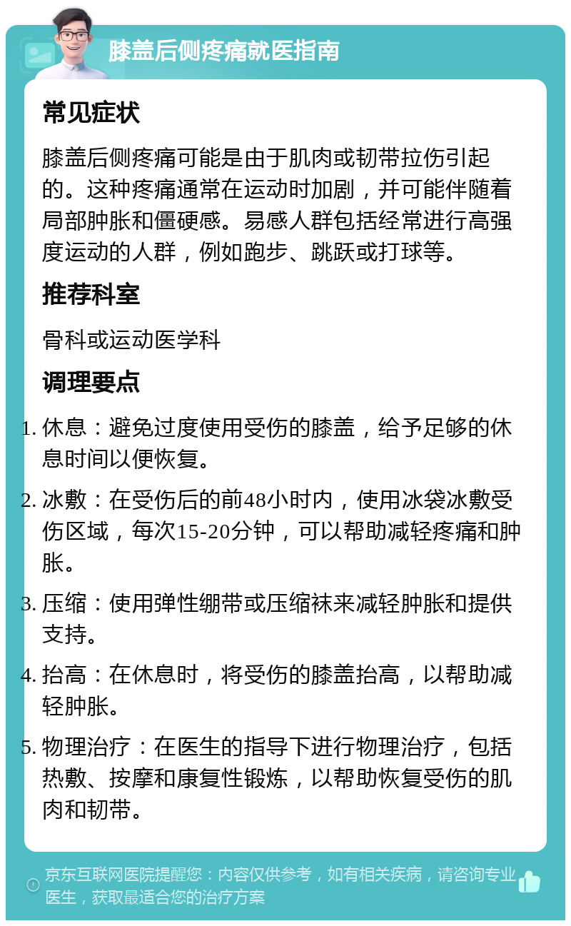 膝盖后侧疼痛就医指南 常见症状 膝盖后侧疼痛可能是由于肌肉或韧带拉伤引起的。这种疼痛通常在运动时加剧，并可能伴随着局部肿胀和僵硬感。易感人群包括经常进行高强度运动的人群，例如跑步、跳跃或打球等。 推荐科室 骨科或运动医学科 调理要点 休息：避免过度使用受伤的膝盖，给予足够的休息时间以便恢复。 冰敷：在受伤后的前48小时内，使用冰袋冰敷受伤区域，每次15-20分钟，可以帮助减轻疼痛和肿胀。 压缩：使用弹性绷带或压缩袜来减轻肿胀和提供支持。 抬高：在休息时，将受伤的膝盖抬高，以帮助减轻肿胀。 物理治疗：在医生的指导下进行物理治疗，包括热敷、按摩和康复性锻炼，以帮助恢复受伤的肌肉和韧带。