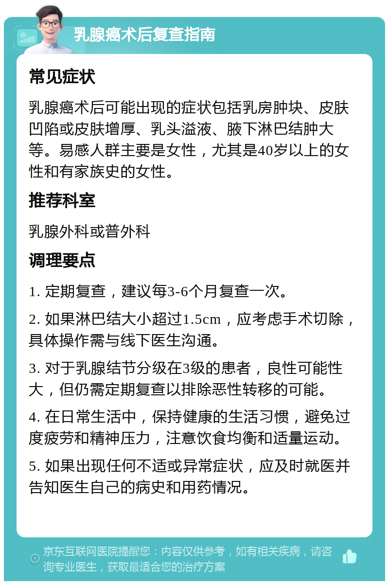 乳腺癌术后复查指南 常见症状 乳腺癌术后可能出现的症状包括乳房肿块、皮肤凹陷或皮肤增厚、乳头溢液、腋下淋巴结肿大等。易感人群主要是女性，尤其是40岁以上的女性和有家族史的女性。 推荐科室 乳腺外科或普外科 调理要点 1. 定期复查，建议每3-6个月复查一次。 2. 如果淋巴结大小超过1.5cm，应考虑手术切除，具体操作需与线下医生沟通。 3. 对于乳腺结节分级在3级的患者，良性可能性大，但仍需定期复查以排除恶性转移的可能。 4. 在日常生活中，保持健康的生活习惯，避免过度疲劳和精神压力，注意饮食均衡和适量运动。 5. 如果出现任何不适或异常症状，应及时就医并告知医生自己的病史和用药情况。