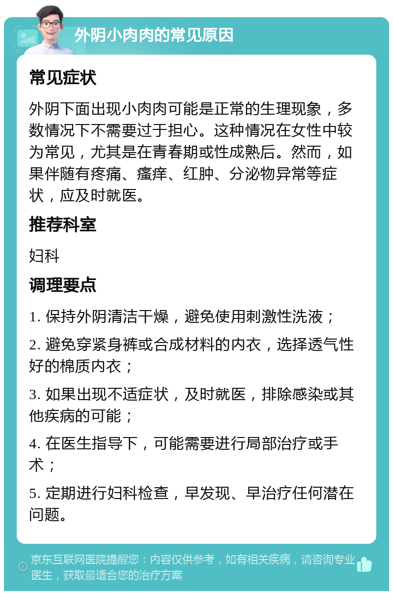 外阴小肉肉的常见原因 常见症状 外阴下面出现小肉肉可能是正常的生理现象，多数情况下不需要过于担心。这种情况在女性中较为常见，尤其是在青春期或性成熟后。然而，如果伴随有疼痛、瘙痒、红肿、分泌物异常等症状，应及时就医。 推荐科室 妇科 调理要点 1. 保持外阴清洁干燥，避免使用刺激性洗液； 2. 避免穿紧身裤或合成材料的内衣，选择透气性好的棉质内衣； 3. 如果出现不适症状，及时就医，排除感染或其他疾病的可能； 4. 在医生指导下，可能需要进行局部治疗或手术； 5. 定期进行妇科检查，早发现、早治疗任何潜在问题。