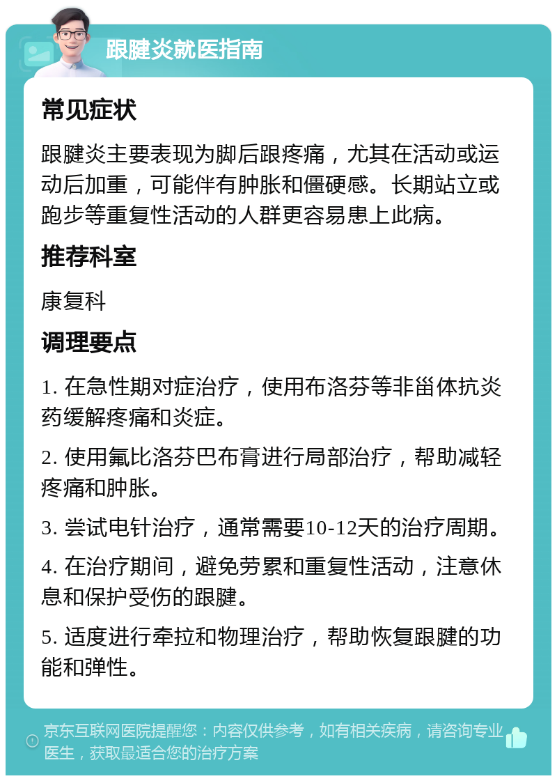 跟腱炎就医指南 常见症状 跟腱炎主要表现为脚后跟疼痛，尤其在活动或运动后加重，可能伴有肿胀和僵硬感。长期站立或跑步等重复性活动的人群更容易患上此病。 推荐科室 康复科 调理要点 1. 在急性期对症治疗，使用布洛芬等非甾体抗炎药缓解疼痛和炎症。 2. 使用氟比洛芬巴布膏进行局部治疗，帮助减轻疼痛和肿胀。 3. 尝试电针治疗，通常需要10-12天的治疗周期。 4. 在治疗期间，避免劳累和重复性活动，注意休息和保护受伤的跟腱。 5. 适度进行牵拉和物理治疗，帮助恢复跟腱的功能和弹性。