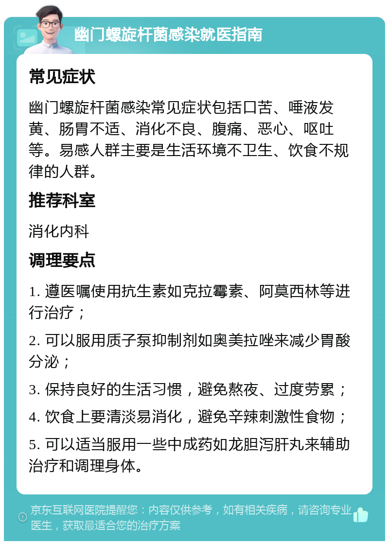 幽门螺旋杆菌感染就医指南 常见症状 幽门螺旋杆菌感染常见症状包括口苦、唾液发黄、肠胃不适、消化不良、腹痛、恶心、呕吐等。易感人群主要是生活环境不卫生、饮食不规律的人群。 推荐科室 消化内科 调理要点 1. 遵医嘱使用抗生素如克拉霉素、阿莫西林等进行治疗； 2. 可以服用质子泵抑制剂如奥美拉唑来减少胃酸分泌； 3. 保持良好的生活习惯，避免熬夜、过度劳累； 4. 饮食上要清淡易消化，避免辛辣刺激性食物； 5. 可以适当服用一些中成药如龙胆泻肝丸来辅助治疗和调理身体。