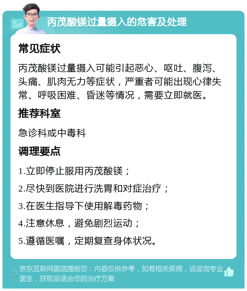 丙茂酸镁过量摄入的危害及处理 常见症状 丙茂酸镁过量摄入可能引起恶心、呕吐、腹泻、头痛、肌肉无力等症状，严重者可能出现心律失常、呼吸困难、昏迷等情况，需要立即就医。 推荐科室 急诊科或中毒科 调理要点 1.立即停止服用丙茂酸镁； 2.尽快到医院进行洗胃和对症治疗； 3.在医生指导下使用解毒药物； 4.注意休息，避免剧烈运动； 5.遵循医嘱，定期复查身体状况。