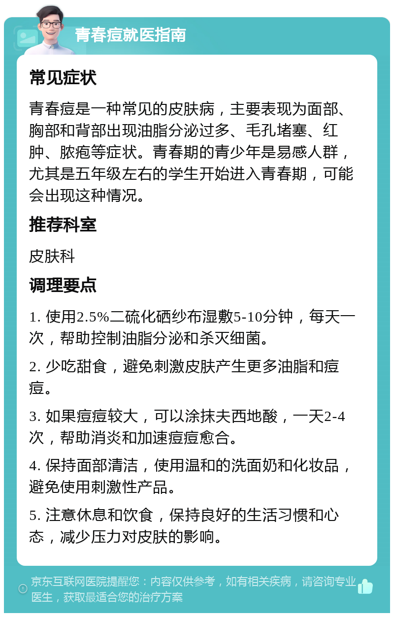 青春痘就医指南 常见症状 青春痘是一种常见的皮肤病，主要表现为面部、胸部和背部出现油脂分泌过多、毛孔堵塞、红肿、脓疱等症状。青春期的青少年是易感人群，尤其是五年级左右的学生开始进入青春期，可能会出现这种情况。 推荐科室 皮肤科 调理要点 1. 使用2.5%二硫化硒纱布湿敷5-10分钟，每天一次，帮助控制油脂分泌和杀灭细菌。 2. 少吃甜食，避免刺激皮肤产生更多油脂和痘痘。 3. 如果痘痘较大，可以涂抹夫西地酸，一天2-4次，帮助消炎和加速痘痘愈合。 4. 保持面部清洁，使用温和的洗面奶和化妆品，避免使用刺激性产品。 5. 注意休息和饮食，保持良好的生活习惯和心态，减少压力对皮肤的影响。