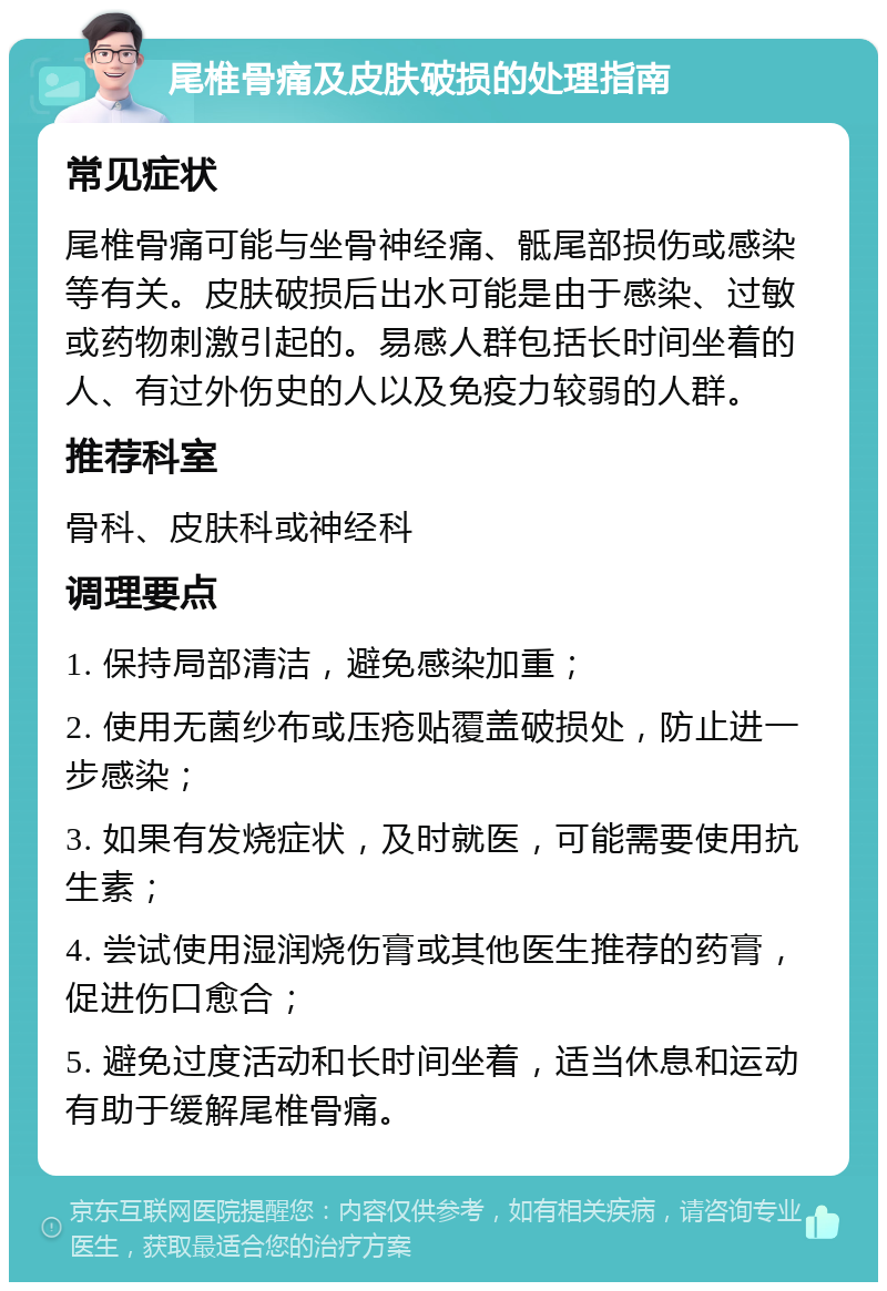 尾椎骨痛及皮肤破损的处理指南 常见症状 尾椎骨痛可能与坐骨神经痛、骶尾部损伤或感染等有关。皮肤破损后出水可能是由于感染、过敏或药物刺激引起的。易感人群包括长时间坐着的人、有过外伤史的人以及免疫力较弱的人群。 推荐科室 骨科、皮肤科或神经科 调理要点 1. 保持局部清洁，避免感染加重； 2. 使用无菌纱布或压疮贴覆盖破损处，防止进一步感染； 3. 如果有发烧症状，及时就医，可能需要使用抗生素； 4. 尝试使用湿润烧伤膏或其他医生推荐的药膏，促进伤口愈合； 5. 避免过度活动和长时间坐着，适当休息和运动有助于缓解尾椎骨痛。