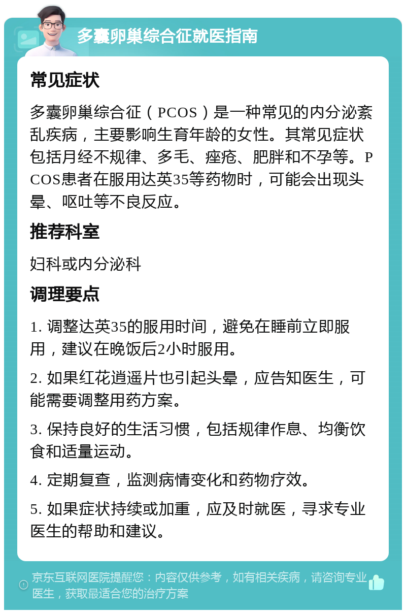 多囊卵巢综合征就医指南 常见症状 多囊卵巢综合征（PCOS）是一种常见的内分泌紊乱疾病，主要影响生育年龄的女性。其常见症状包括月经不规律、多毛、痤疮、肥胖和不孕等。PCOS患者在服用达英35等药物时，可能会出现头晕、呕吐等不良反应。 推荐科室 妇科或内分泌科 调理要点 1. 调整达英35的服用时间，避免在睡前立即服用，建议在晚饭后2小时服用。 2. 如果红花逍遥片也引起头晕，应告知医生，可能需要调整用药方案。 3. 保持良好的生活习惯，包括规律作息、均衡饮食和适量运动。 4. 定期复查，监测病情变化和药物疗效。 5. 如果症状持续或加重，应及时就医，寻求专业医生的帮助和建议。