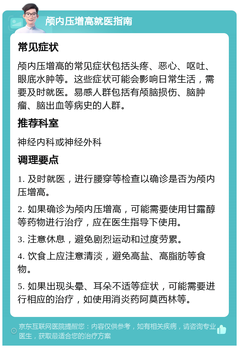 颅内压增高就医指南 常见症状 颅内压增高的常见症状包括头疼、恶心、呕吐、眼底水肿等。这些症状可能会影响日常生活，需要及时就医。易感人群包括有颅脑损伤、脑肿瘤、脑出血等病史的人群。 推荐科室 神经内科或神经外科 调理要点 1. 及时就医，进行腰穿等检查以确诊是否为颅内压增高。 2. 如果确诊为颅内压增高，可能需要使用甘露醇等药物进行治疗，应在医生指导下使用。 3. 注意休息，避免剧烈运动和过度劳累。 4. 饮食上应注意清淡，避免高盐、高脂肪等食物。 5. 如果出现头晕、耳朵不适等症状，可能需要进行相应的治疗，如使用消炎药阿莫西林等。