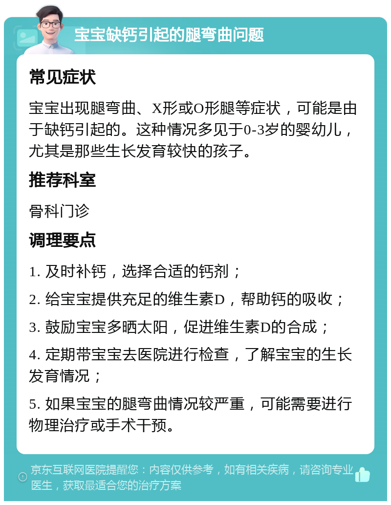 宝宝缺钙引起的腿弯曲问题 常见症状 宝宝出现腿弯曲、X形或O形腿等症状，可能是由于缺钙引起的。这种情况多见于0-3岁的婴幼儿，尤其是那些生长发育较快的孩子。 推荐科室 骨科门诊 调理要点 1. 及时补钙，选择合适的钙剂； 2. 给宝宝提供充足的维生素D，帮助钙的吸收； 3. 鼓励宝宝多晒太阳，促进维生素D的合成； 4. 定期带宝宝去医院进行检查，了解宝宝的生长发育情况； 5. 如果宝宝的腿弯曲情况较严重，可能需要进行物理治疗或手术干预。