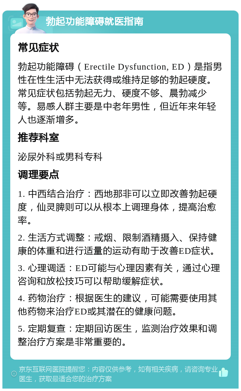 勃起功能障碍就医指南 常见症状 勃起功能障碍（Erectile Dysfunction, ED）是指男性在性生活中无法获得或维持足够的勃起硬度。常见症状包括勃起无力、硬度不够、晨勃减少等。易感人群主要是中老年男性，但近年来年轻人也逐渐增多。 推荐科室 泌尿外科或男科专科 调理要点 1. 中西结合治疗：西地那非可以立即改善勃起硬度，仙灵脾则可以从根本上调理身体，提高治愈率。 2. 生活方式调整：戒烟、限制酒精摄入、保持健康的体重和进行适量的运动有助于改善ED症状。 3. 心理调适：ED可能与心理因素有关，通过心理咨询和放松技巧可以帮助缓解症状。 4. 药物治疗：根据医生的建议，可能需要使用其他药物来治疗ED或其潜在的健康问题。 5. 定期复查：定期回访医生，监测治疗效果和调整治疗方案是非常重要的。