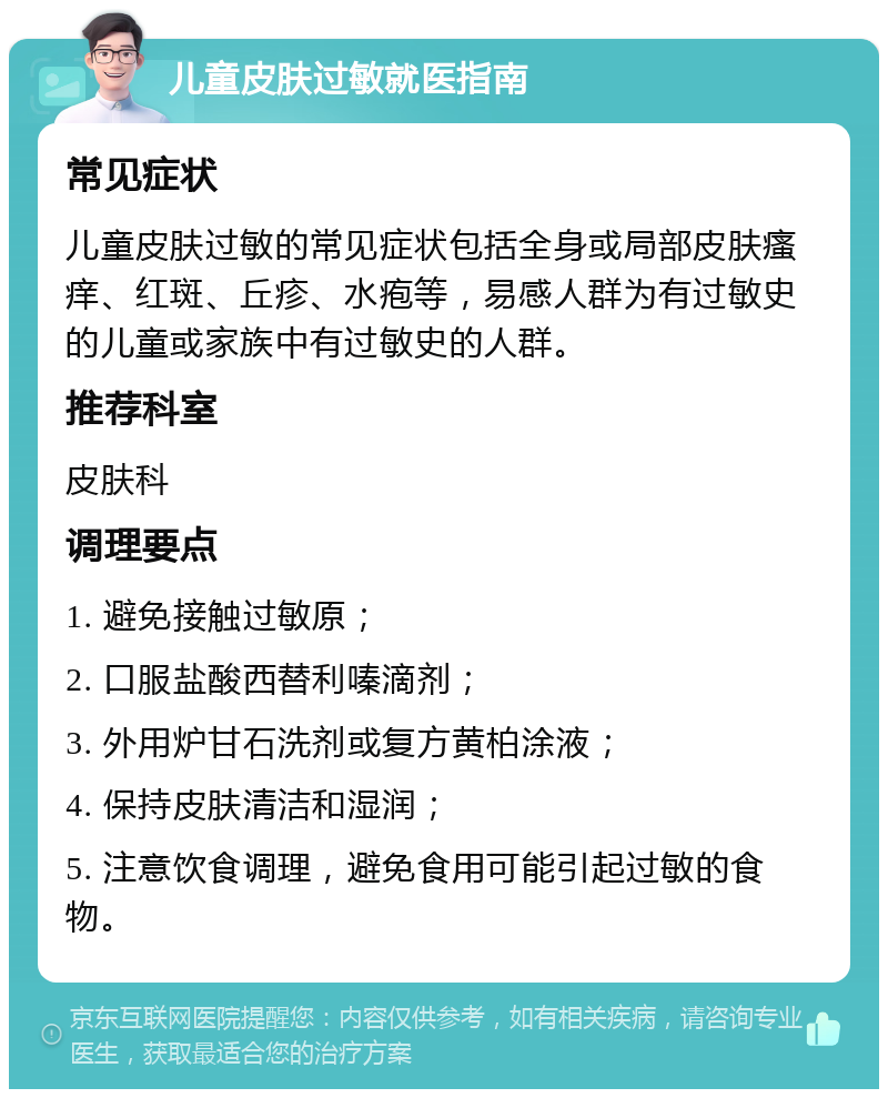 儿童皮肤过敏就医指南 常见症状 儿童皮肤过敏的常见症状包括全身或局部皮肤瘙痒、红斑、丘疹、水疱等，易感人群为有过敏史的儿童或家族中有过敏史的人群。 推荐科室 皮肤科 调理要点 1. 避免接触过敏原； 2. 口服盐酸西替利嗪滴剂； 3. 外用炉甘石洗剂或复方黄柏涂液； 4. 保持皮肤清洁和湿润； 5. 注意饮食调理，避免食用可能引起过敏的食物。