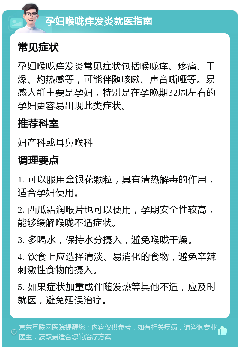 孕妇喉咙痒发炎就医指南 常见症状 孕妇喉咙痒发炎常见症状包括喉咙痒、疼痛、干燥、灼热感等，可能伴随咳嗽、声音嘶哑等。易感人群主要是孕妇，特别是在孕晚期32周左右的孕妇更容易出现此类症状。 推荐科室 妇产科或耳鼻喉科 调理要点 1. 可以服用金银花颗粒，具有清热解毒的作用，适合孕妇使用。 2. 西瓜霜润喉片也可以使用，孕期安全性较高，能够缓解喉咙不适症状。 3. 多喝水，保持水分摄入，避免喉咙干燥。 4. 饮食上应选择清淡、易消化的食物，避免辛辣刺激性食物的摄入。 5. 如果症状加重或伴随发热等其他不适，应及时就医，避免延误治疗。