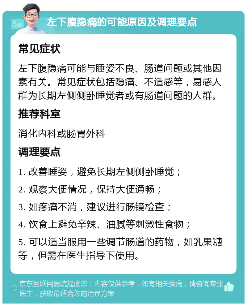 左下腹隐痛的可能原因及调理要点 常见症状 左下腹隐痛可能与睡姿不良、肠道问题或其他因素有关。常见症状包括隐痛、不适感等，易感人群为长期左侧侧卧睡觉者或有肠道问题的人群。 推荐科室 消化内科或肠胃外科 调理要点 1. 改善睡姿，避免长期左侧侧卧睡觉； 2. 观察大便情况，保持大便通畅； 3. 如疼痛不消，建议进行肠镜检查； 4. 饮食上避免辛辣、油腻等刺激性食物； 5. 可以适当服用一些调节肠道的药物，如乳果糖等，但需在医生指导下使用。