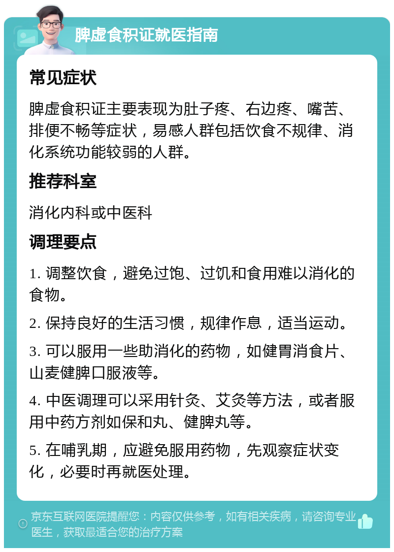 脾虚食积证就医指南 常见症状 脾虚食积证主要表现为肚子疼、右边疼、嘴苦、排便不畅等症状，易感人群包括饮食不规律、消化系统功能较弱的人群。 推荐科室 消化内科或中医科 调理要点 1. 调整饮食，避免过饱、过饥和食用难以消化的食物。 2. 保持良好的生活习惯，规律作息，适当运动。 3. 可以服用一些助消化的药物，如健胃消食片、山麦健脾口服液等。 4. 中医调理可以采用针灸、艾灸等方法，或者服用中药方剂如保和丸、健脾丸等。 5. 在哺乳期，应避免服用药物，先观察症状变化，必要时再就医处理。