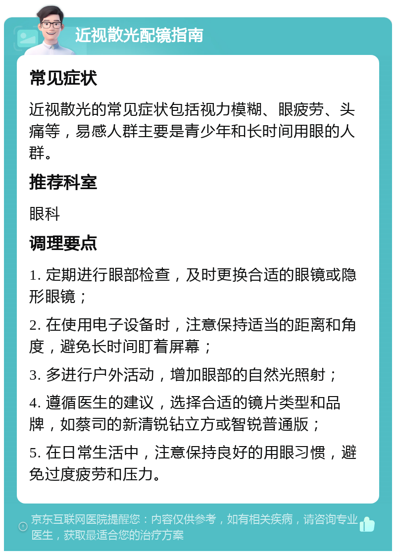 近视散光配镜指南 常见症状 近视散光的常见症状包括视力模糊、眼疲劳、头痛等，易感人群主要是青少年和长时间用眼的人群。 推荐科室 眼科 调理要点 1. 定期进行眼部检查，及时更换合适的眼镜或隐形眼镜； 2. 在使用电子设备时，注意保持适当的距离和角度，避免长时间盯着屏幕； 3. 多进行户外活动，增加眼部的自然光照射； 4. 遵循医生的建议，选择合适的镜片类型和品牌，如蔡司的新清锐钻立方或智锐普通版； 5. 在日常生活中，注意保持良好的用眼习惯，避免过度疲劳和压力。