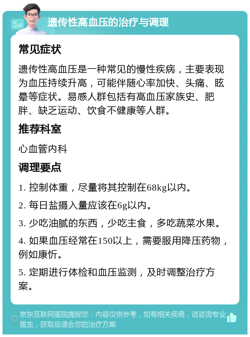 遗传性高血压的治疗与调理 常见症状 遗传性高血压是一种常见的慢性疾病，主要表现为血压持续升高，可能伴随心率加快、头痛、眩晕等症状。易感人群包括有高血压家族史、肥胖、缺乏运动、饮食不健康等人群。 推荐科室 心血管内科 调理要点 1. 控制体重，尽量将其控制在68kg以内。 2. 每日盐摄入量应该在6g以内。 3. 少吃油腻的东西，少吃主食，多吃蔬菜水果。 4. 如果血压经常在150以上，需要服用降压药物，例如康忻。 5. 定期进行体检和血压监测，及时调整治疗方案。