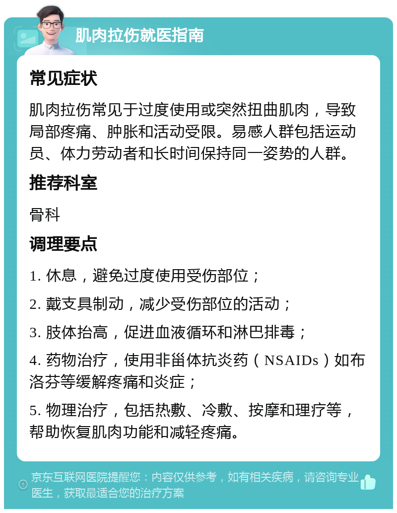 肌肉拉伤就医指南 常见症状 肌肉拉伤常见于过度使用或突然扭曲肌肉，导致局部疼痛、肿胀和活动受限。易感人群包括运动员、体力劳动者和长时间保持同一姿势的人群。 推荐科室 骨科 调理要点 1. 休息，避免过度使用受伤部位； 2. 戴支具制动，减少受伤部位的活动； 3. 肢体抬高，促进血液循环和淋巴排毒； 4. 药物治疗，使用非甾体抗炎药（NSAIDs）如布洛芬等缓解疼痛和炎症； 5. 物理治疗，包括热敷、冷敷、按摩和理疗等，帮助恢复肌肉功能和减轻疼痛。