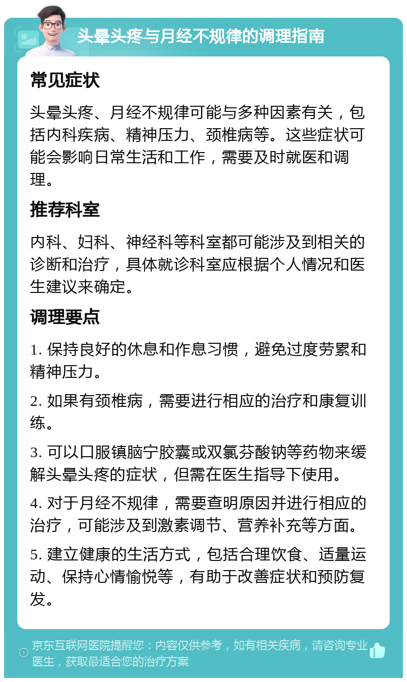 头晕头疼与月经不规律的调理指南 常见症状 头晕头疼、月经不规律可能与多种因素有关，包括内科疾病、精神压力、颈椎病等。这些症状可能会影响日常生活和工作，需要及时就医和调理。 推荐科室 内科、妇科、神经科等科室都可能涉及到相关的诊断和治疗，具体就诊科室应根据个人情况和医生建议来确定。 调理要点 1. 保持良好的休息和作息习惯，避免过度劳累和精神压力。 2. 如果有颈椎病，需要进行相应的治疗和康复训练。 3. 可以口服镇脑宁胶囊或双氯芬酸钠等药物来缓解头晕头疼的症状，但需在医生指导下使用。 4. 对于月经不规律，需要查明原因并进行相应的治疗，可能涉及到激素调节、营养补充等方面。 5. 建立健康的生活方式，包括合理饮食、适量运动、保持心情愉悦等，有助于改善症状和预防复发。