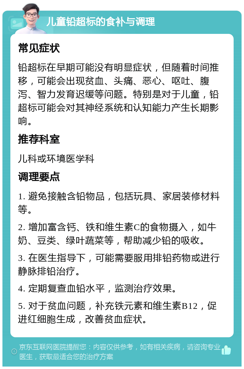 儿童铅超标的食补与调理 常见症状 铅超标在早期可能没有明显症状，但随着时间推移，可能会出现贫血、头痛、恶心、呕吐、腹泻、智力发育迟缓等问题。特别是对于儿童，铅超标可能会对其神经系统和认知能力产生长期影响。 推荐科室 儿科或环境医学科 调理要点 1. 避免接触含铅物品，包括玩具、家居装修材料等。 2. 增加富含钙、铁和维生素C的食物摄入，如牛奶、豆类、绿叶蔬菜等，帮助减少铅的吸收。 3. 在医生指导下，可能需要服用排铅药物或进行静脉排铅治疗。 4. 定期复查血铅水平，监测治疗效果。 5. 对于贫血问题，补充铁元素和维生素B12，促进红细胞生成，改善贫血症状。