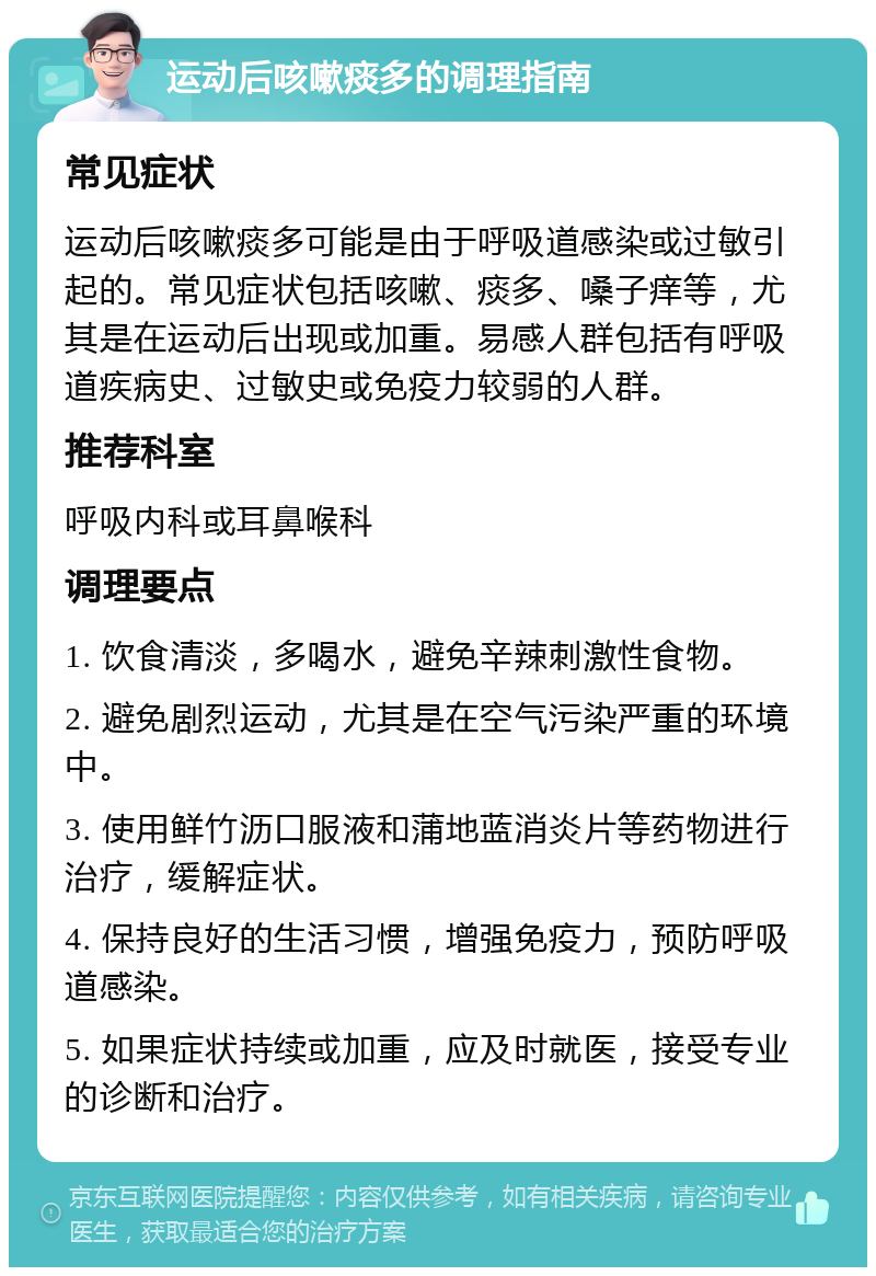 运动后咳嗽痰多的调理指南 常见症状 运动后咳嗽痰多可能是由于呼吸道感染或过敏引起的。常见症状包括咳嗽、痰多、嗓子痒等，尤其是在运动后出现或加重。易感人群包括有呼吸道疾病史、过敏史或免疫力较弱的人群。 推荐科室 呼吸内科或耳鼻喉科 调理要点 1. 饮食清淡，多喝水，避免辛辣刺激性食物。 2. 避免剧烈运动，尤其是在空气污染严重的环境中。 3. 使用鲜竹沥口服液和蒲地蓝消炎片等药物进行治疗，缓解症状。 4. 保持良好的生活习惯，增强免疫力，预防呼吸道感染。 5. 如果症状持续或加重，应及时就医，接受专业的诊断和治疗。