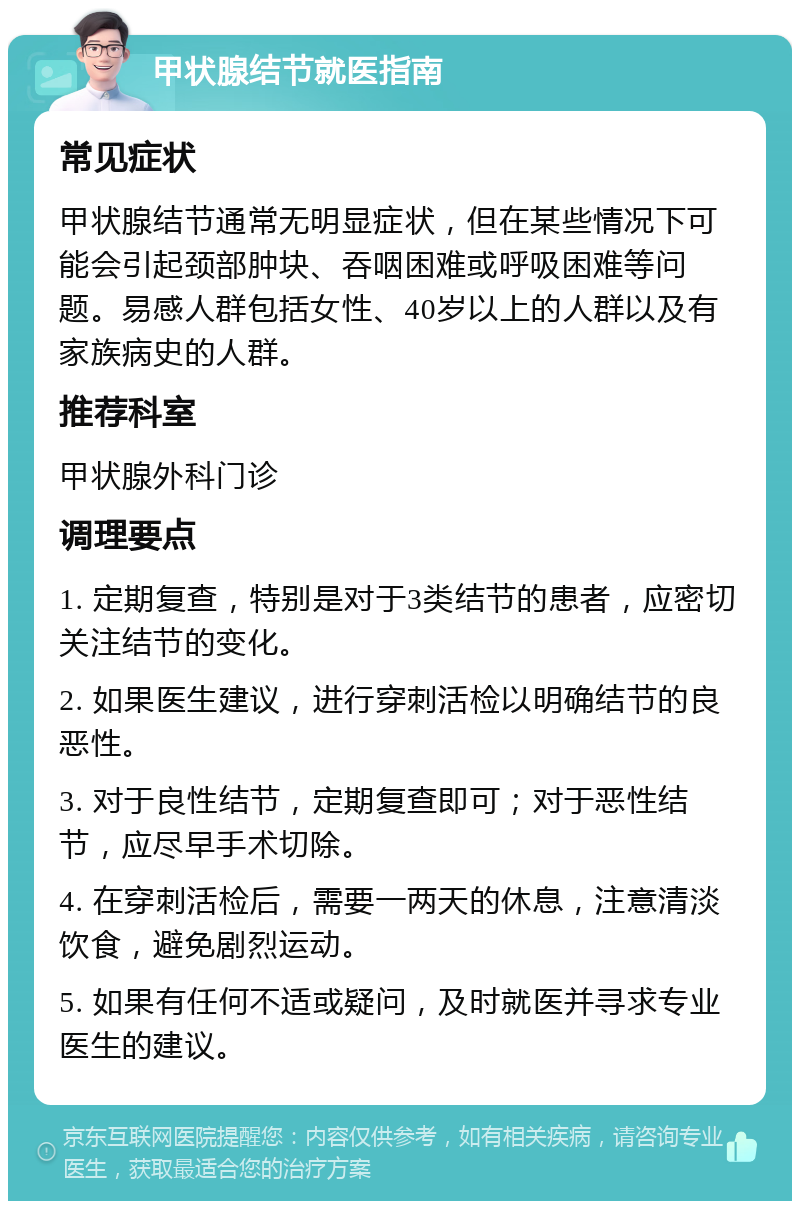 甲状腺结节就医指南 常见症状 甲状腺结节通常无明显症状，但在某些情况下可能会引起颈部肿块、吞咽困难或呼吸困难等问题。易感人群包括女性、40岁以上的人群以及有家族病史的人群。 推荐科室 甲状腺外科门诊 调理要点 1. 定期复查，特别是对于3类结节的患者，应密切关注结节的变化。 2. 如果医生建议，进行穿刺活检以明确结节的良恶性。 3. 对于良性结节，定期复查即可；对于恶性结节，应尽早手术切除。 4. 在穿刺活检后，需要一两天的休息，注意清淡饮食，避免剧烈运动。 5. 如果有任何不适或疑问，及时就医并寻求专业医生的建议。