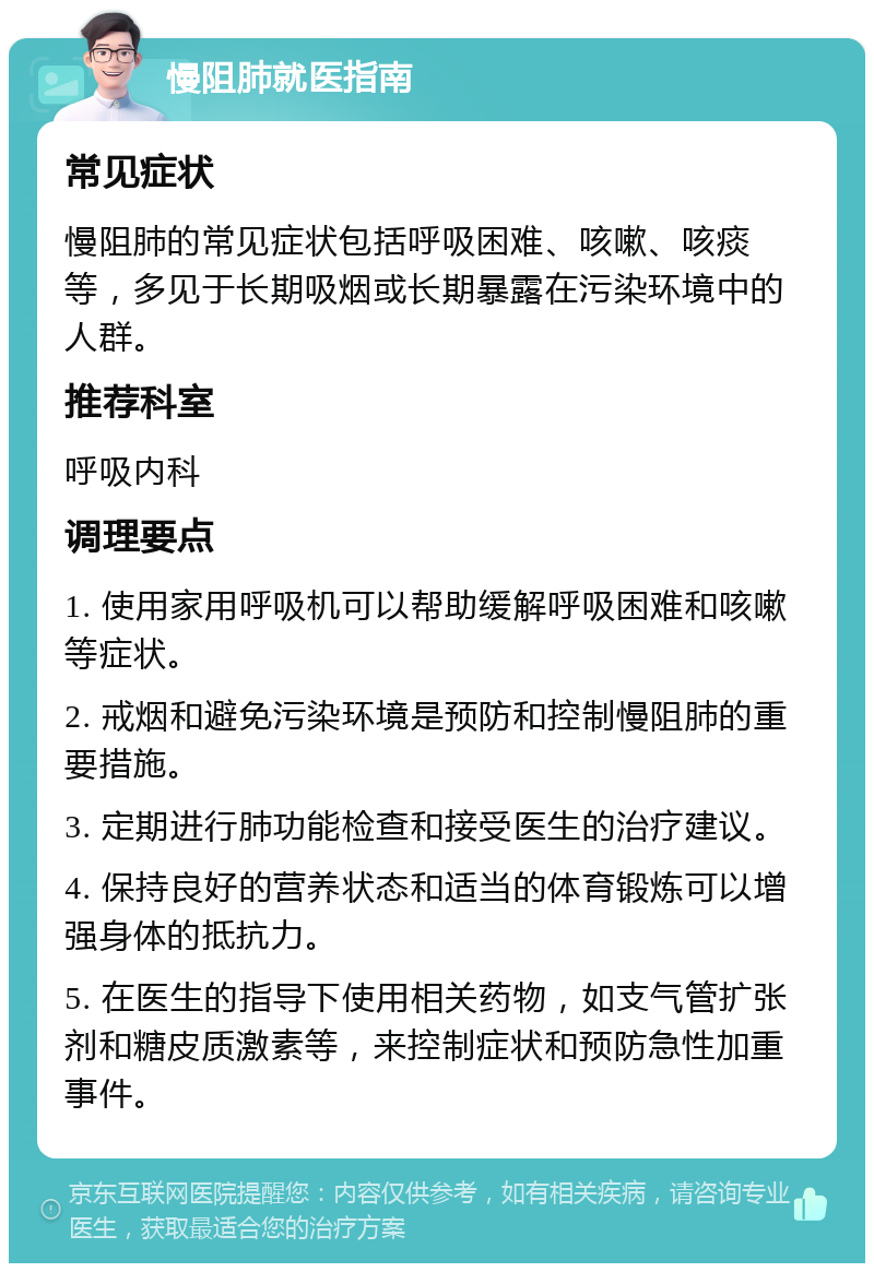 慢阻肺就医指南 常见症状 慢阻肺的常见症状包括呼吸困难、咳嗽、咳痰等，多见于长期吸烟或长期暴露在污染环境中的人群。 推荐科室 呼吸内科 调理要点 1. 使用家用呼吸机可以帮助缓解呼吸困难和咳嗽等症状。 2. 戒烟和避免污染环境是预防和控制慢阻肺的重要措施。 3. 定期进行肺功能检查和接受医生的治疗建议。 4. 保持良好的营养状态和适当的体育锻炼可以增强身体的抵抗力。 5. 在医生的指导下使用相关药物，如支气管扩张剂和糖皮质激素等，来控制症状和预防急性加重事件。