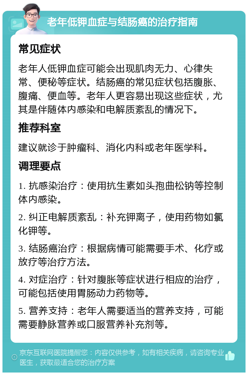 老年低钾血症与结肠癌的治疗指南 常见症状 老年人低钾血症可能会出现肌肉无力、心律失常、便秘等症状。结肠癌的常见症状包括腹胀、腹痛、便血等。老年人更容易出现这些症状，尤其是伴随体内感染和电解质紊乱的情况下。 推荐科室 建议就诊于肿瘤科、消化内科或老年医学科。 调理要点 1. 抗感染治疗：使用抗生素如头孢曲松钠等控制体内感染。 2. 纠正电解质紊乱：补充钾离子，使用药物如氯化钾等。 3. 结肠癌治疗：根据病情可能需要手术、化疗或放疗等治疗方法。 4. 对症治疗：针对腹胀等症状进行相应的治疗，可能包括使用胃肠动力药物等。 5. 营养支持：老年人需要适当的营养支持，可能需要静脉营养或口服营养补充剂等。