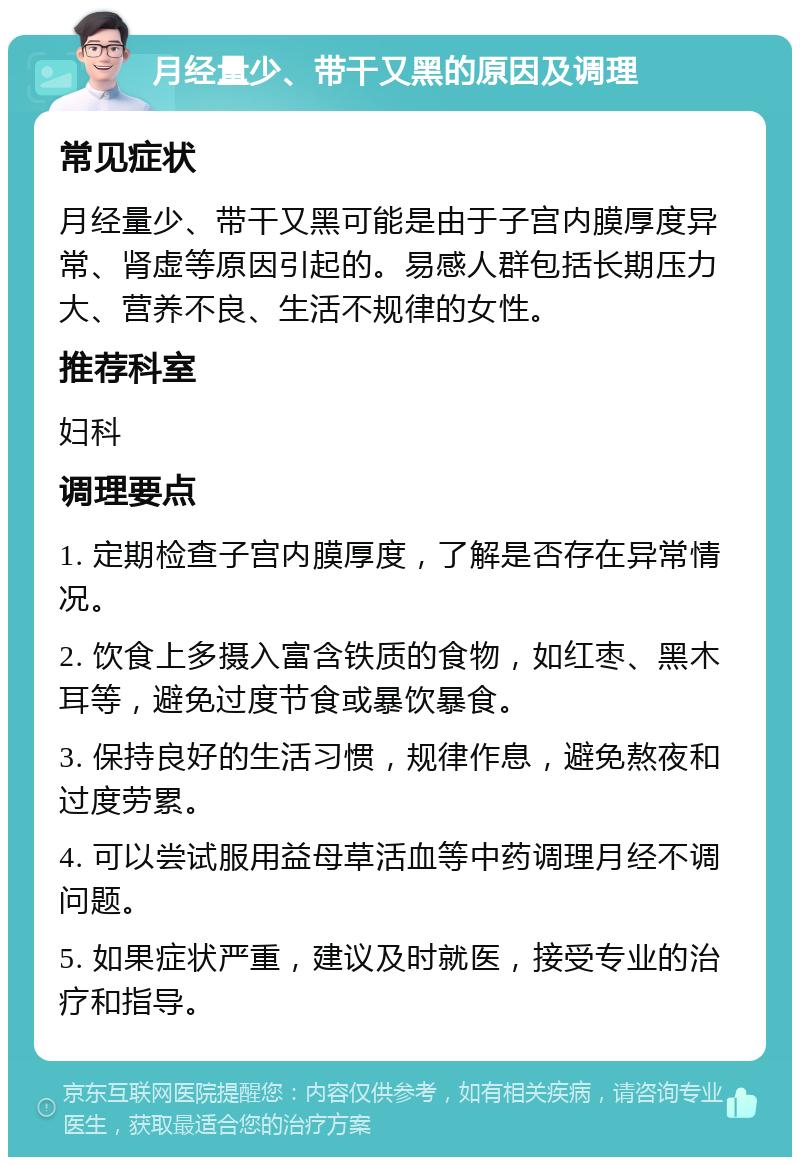 月经量少、带干又黑的原因及调理 常见症状 月经量少、带干又黑可能是由于子宫内膜厚度异常、肾虚等原因引起的。易感人群包括长期压力大、营养不良、生活不规律的女性。 推荐科室 妇科 调理要点 1. 定期检查子宫内膜厚度，了解是否存在异常情况。 2. 饮食上多摄入富含铁质的食物，如红枣、黑木耳等，避免过度节食或暴饮暴食。 3. 保持良好的生活习惯，规律作息，避免熬夜和过度劳累。 4. 可以尝试服用益母草活血等中药调理月经不调问题。 5. 如果症状严重，建议及时就医，接受专业的治疗和指导。