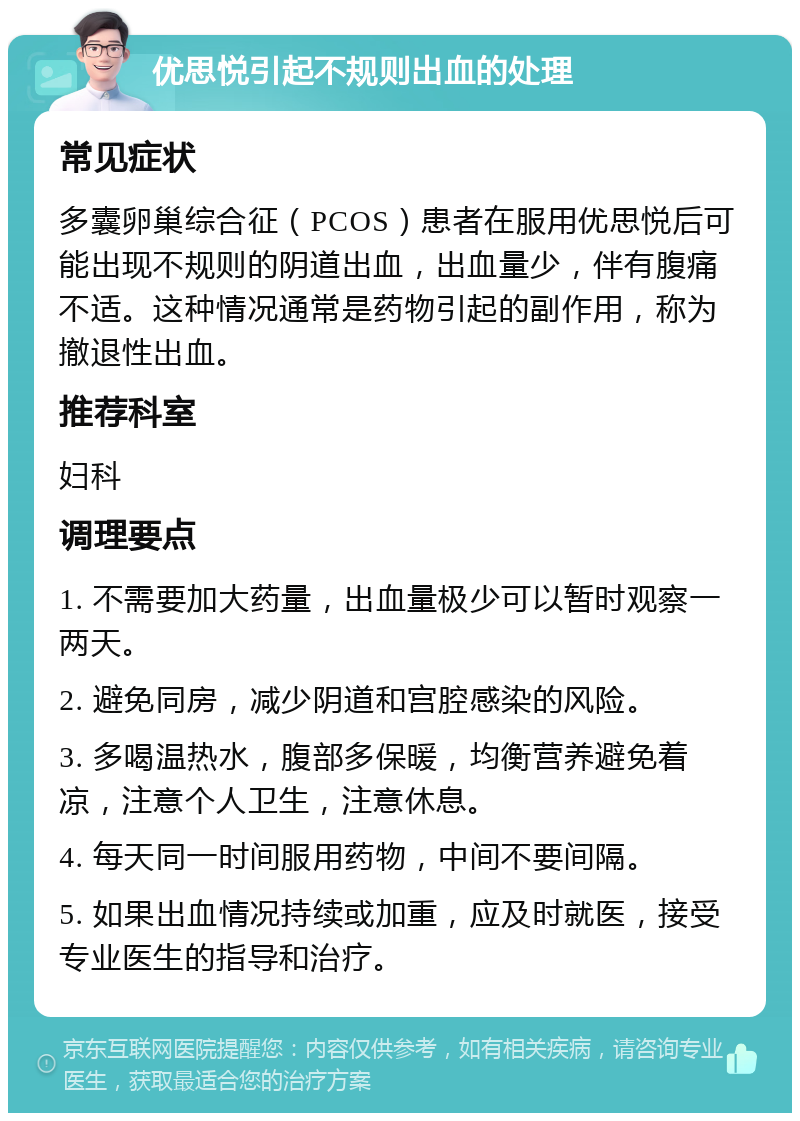 优思悦引起不规则出血的处理 常见症状 多囊卵巢综合征（PCOS）患者在服用优思悦后可能出现不规则的阴道出血，出血量少，伴有腹痛不适。这种情况通常是药物引起的副作用，称为撤退性出血。 推荐科室 妇科 调理要点 1. 不需要加大药量，出血量极少可以暂时观察一两天。 2. 避免同房，减少阴道和宫腔感染的风险。 3. 多喝温热水，腹部多保暖，均衡营养避免着凉，注意个人卫生，注意休息。 4. 每天同一时间服用药物，中间不要间隔。 5. 如果出血情况持续或加重，应及时就医，接受专业医生的指导和治疗。