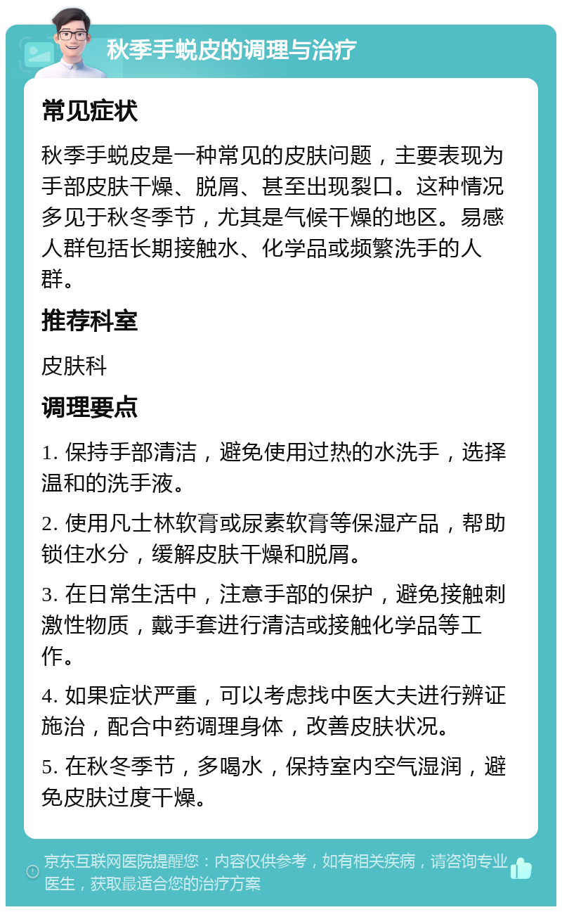 秋季手蜕皮的调理与治疗 常见症状 秋季手蜕皮是一种常见的皮肤问题，主要表现为手部皮肤干燥、脱屑、甚至出现裂口。这种情况多见于秋冬季节，尤其是气候干燥的地区。易感人群包括长期接触水、化学品或频繁洗手的人群。 推荐科室 皮肤科 调理要点 1. 保持手部清洁，避免使用过热的水洗手，选择温和的洗手液。 2. 使用凡士林软膏或尿素软膏等保湿产品，帮助锁住水分，缓解皮肤干燥和脱屑。 3. 在日常生活中，注意手部的保护，避免接触刺激性物质，戴手套进行清洁或接触化学品等工作。 4. 如果症状严重，可以考虑找中医大夫进行辨证施治，配合中药调理身体，改善皮肤状况。 5. 在秋冬季节，多喝水，保持室内空气湿润，避免皮肤过度干燥。