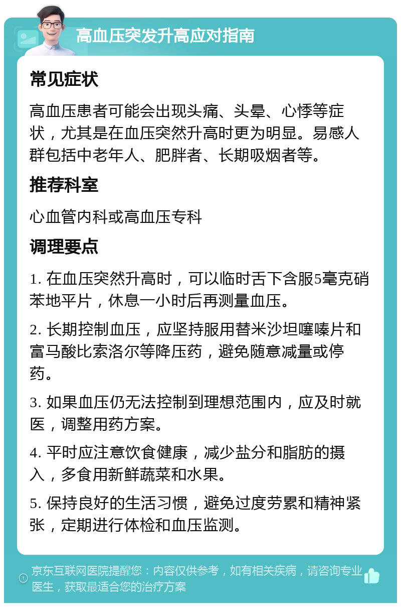 高血压突发升高应对指南 常见症状 高血压患者可能会出现头痛、头晕、心悸等症状，尤其是在血压突然升高时更为明显。易感人群包括中老年人、肥胖者、长期吸烟者等。 推荐科室 心血管内科或高血压专科 调理要点 1. 在血压突然升高时，可以临时舌下含服5毫克硝苯地平片，休息一小时后再测量血压。 2. 长期控制血压，应坚持服用替米沙坦噻嗪片和富马酸比索洛尔等降压药，避免随意减量或停药。 3. 如果血压仍无法控制到理想范围内，应及时就医，调整用药方案。 4. 平时应注意饮食健康，减少盐分和脂肪的摄入，多食用新鲜蔬菜和水果。 5. 保持良好的生活习惯，避免过度劳累和精神紧张，定期进行体检和血压监测。