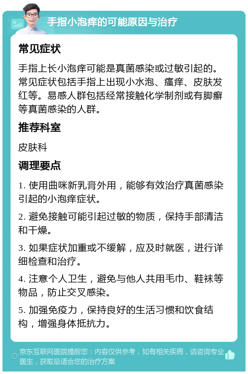 手指小泡痒的可能原因与治疗 常见症状 手指上长小泡痒可能是真菌感染或过敏引起的。常见症状包括手指上出现小水泡、瘙痒、皮肤发红等。易感人群包括经常接触化学制剂或有脚癣等真菌感染的人群。 推荐科室 皮肤科 调理要点 1. 使用曲咪新乳膏外用，能够有效治疗真菌感染引起的小泡痒症状。 2. 避免接触可能引起过敏的物质，保持手部清洁和干燥。 3. 如果症状加重或不缓解，应及时就医，进行详细检查和治疗。 4. 注意个人卫生，避免与他人共用毛巾、鞋袜等物品，防止交叉感染。 5. 加强免疫力，保持良好的生活习惯和饮食结构，增强身体抵抗力。