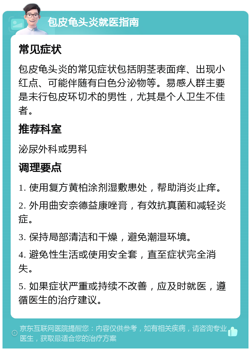 包皮龟头炎就医指南 常见症状 包皮龟头炎的常见症状包括阴茎表面痒、出现小红点、可能伴随有白色分泌物等。易感人群主要是未行包皮环切术的男性，尤其是个人卫生不佳者。 推荐科室 泌尿外科或男科 调理要点 1. 使用复方黄柏涂剂湿敷患处，帮助消炎止痒。 2. 外用曲安奈德益康唑膏，有效抗真菌和减轻炎症。 3. 保持局部清洁和干燥，避免潮湿环境。 4. 避免性生活或使用安全套，直至症状完全消失。 5. 如果症状严重或持续不改善，应及时就医，遵循医生的治疗建议。