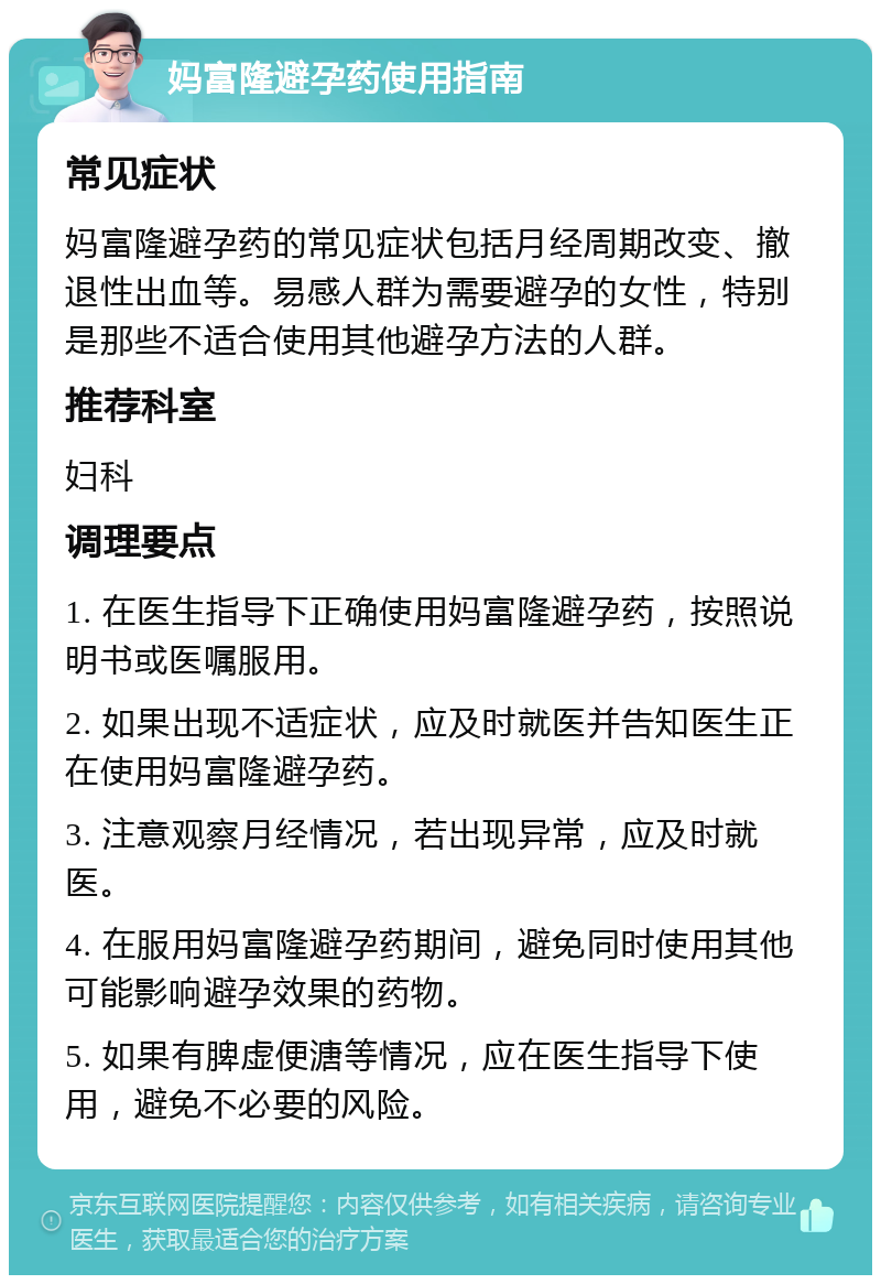 妈富隆避孕药使用指南 常见症状 妈富隆避孕药的常见症状包括月经周期改变、撤退性出血等。易感人群为需要避孕的女性，特别是那些不适合使用其他避孕方法的人群。 推荐科室 妇科 调理要点 1. 在医生指导下正确使用妈富隆避孕药，按照说明书或医嘱服用。 2. 如果出现不适症状，应及时就医并告知医生正在使用妈富隆避孕药。 3. 注意观察月经情况，若出现异常，应及时就医。 4. 在服用妈富隆避孕药期间，避免同时使用其他可能影响避孕效果的药物。 5. 如果有脾虚便溏等情况，应在医生指导下使用，避免不必要的风险。