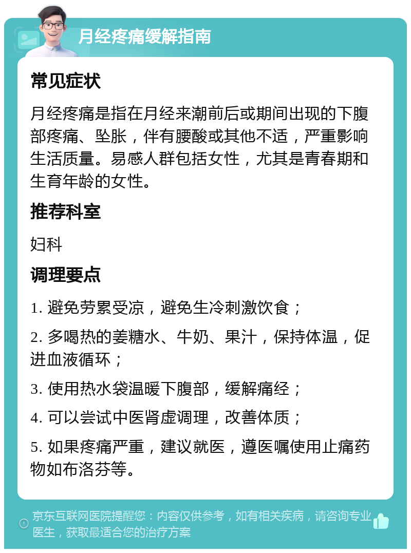 月经疼痛缓解指南 常见症状 月经疼痛是指在月经来潮前后或期间出现的下腹部疼痛、坠胀，伴有腰酸或其他不适，严重影响生活质量。易感人群包括女性，尤其是青春期和生育年龄的女性。 推荐科室 妇科 调理要点 1. 避免劳累受凉，避免生冷刺激饮食； 2. 多喝热的姜糖水、牛奶、果汁，保持体温，促进血液循环； 3. 使用热水袋温暖下腹部，缓解痛经； 4. 可以尝试中医肾虚调理，改善体质； 5. 如果疼痛严重，建议就医，遵医嘱使用止痛药物如布洛芬等。